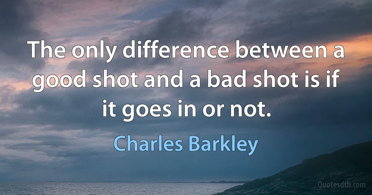 The only difference between a good shot and a bad shot is if it goes in or not. (Charles Barkley)