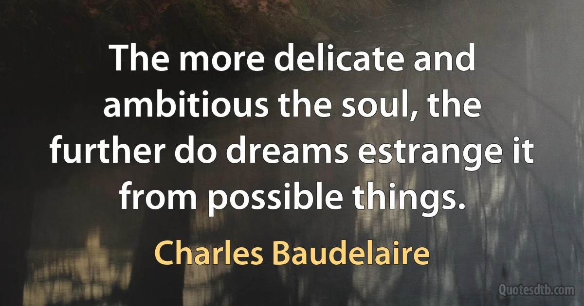 The more delicate and ambitious the soul, the further do dreams estrange it from possible things. (Charles Baudelaire)