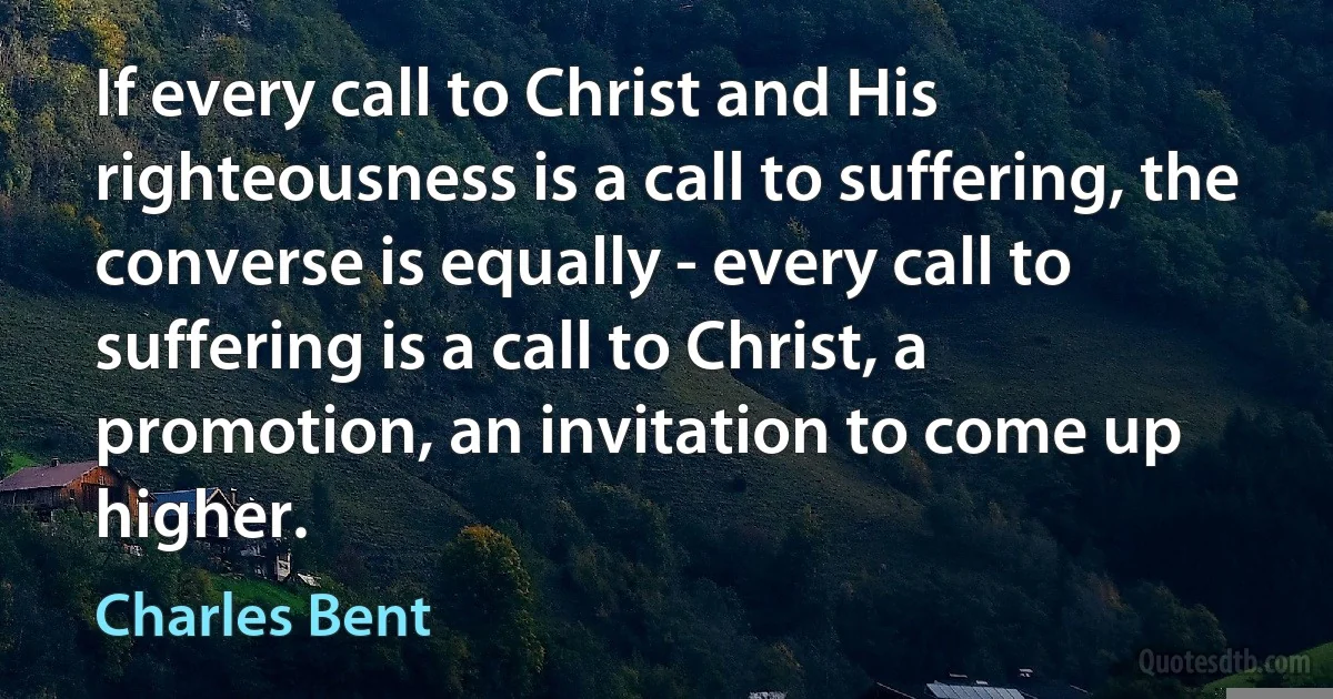 If every call to Christ and His righteousness is a call to suffering, the converse is equally - every call to suffering is a call to Christ, a promotion, an invitation to come up higher. (Charles Bent)