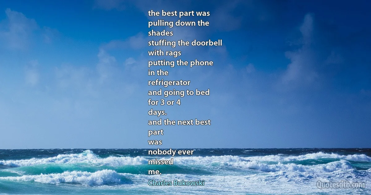 the best part was
pulling down the
shades
stuffing the doorbell
with rags
putting the phone
in the
refrigerator
and going to bed
for 3 or 4
days.
and the next best
part
was
nobody ever
missed
me. (Charles Bukowski)