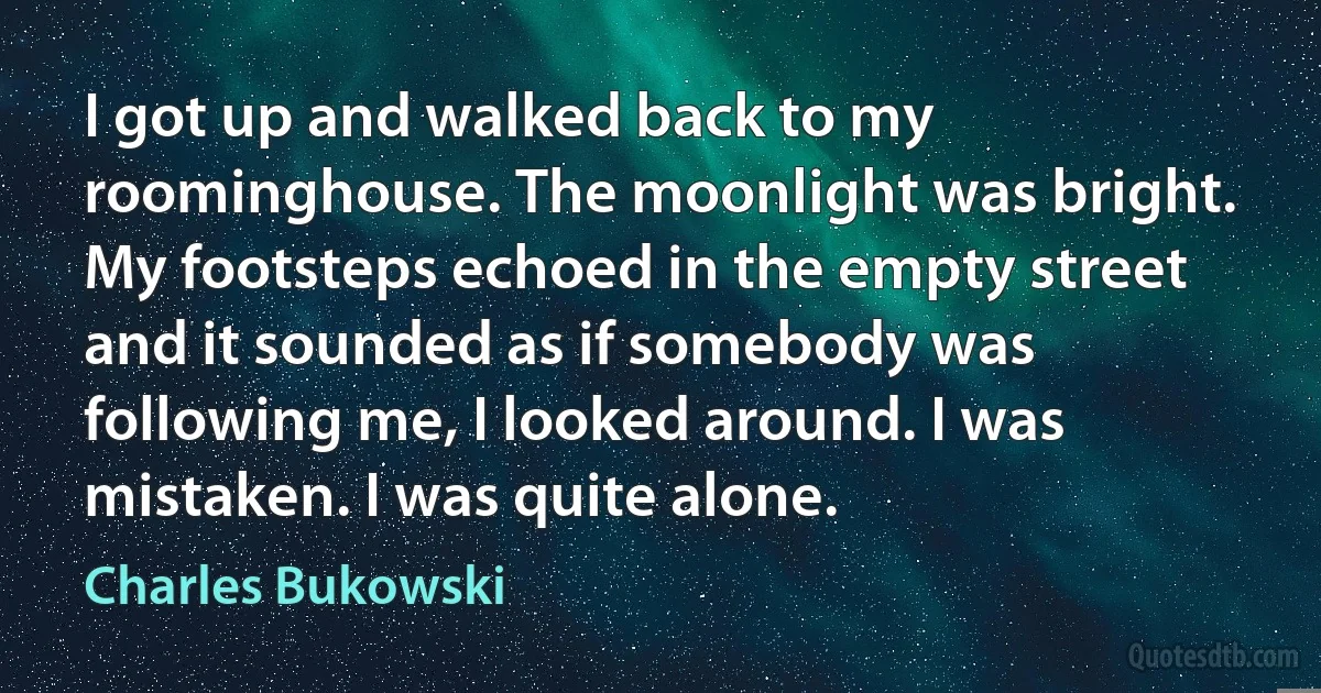 I got up and walked back to my roominghouse. The moonlight was bright. My footsteps echoed in the empty street and it sounded as if somebody was following me, I looked around. I was mistaken. I was quite alone. (Charles Bukowski)