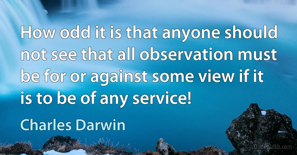 How odd it is that anyone should not see that all observation must be for or against some view if it is to be of any service! (Charles Darwin)