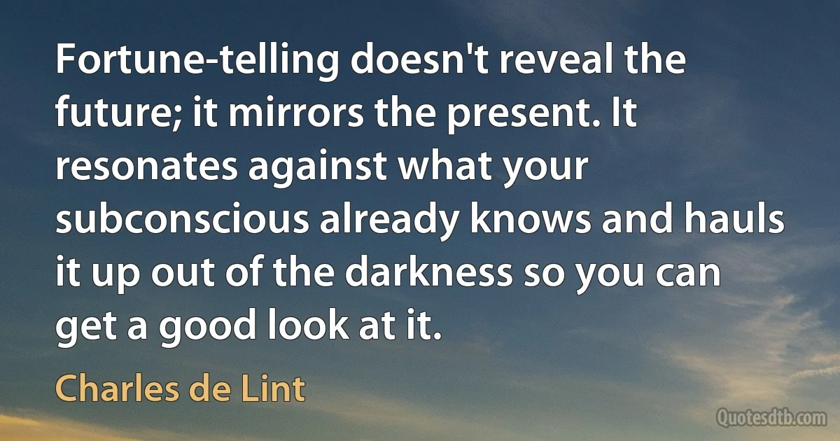 Fortune-telling doesn't reveal the future; it mirrors the present. It resonates against what your subconscious already knows and hauls it up out of the darkness so you can get a good look at it. (Charles de Lint)