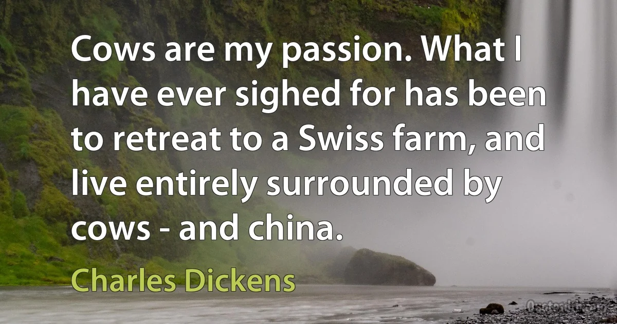 Cows are my passion. What I have ever sighed for has been to retreat to a Swiss farm, and live entirely surrounded by cows - and china. (Charles Dickens)