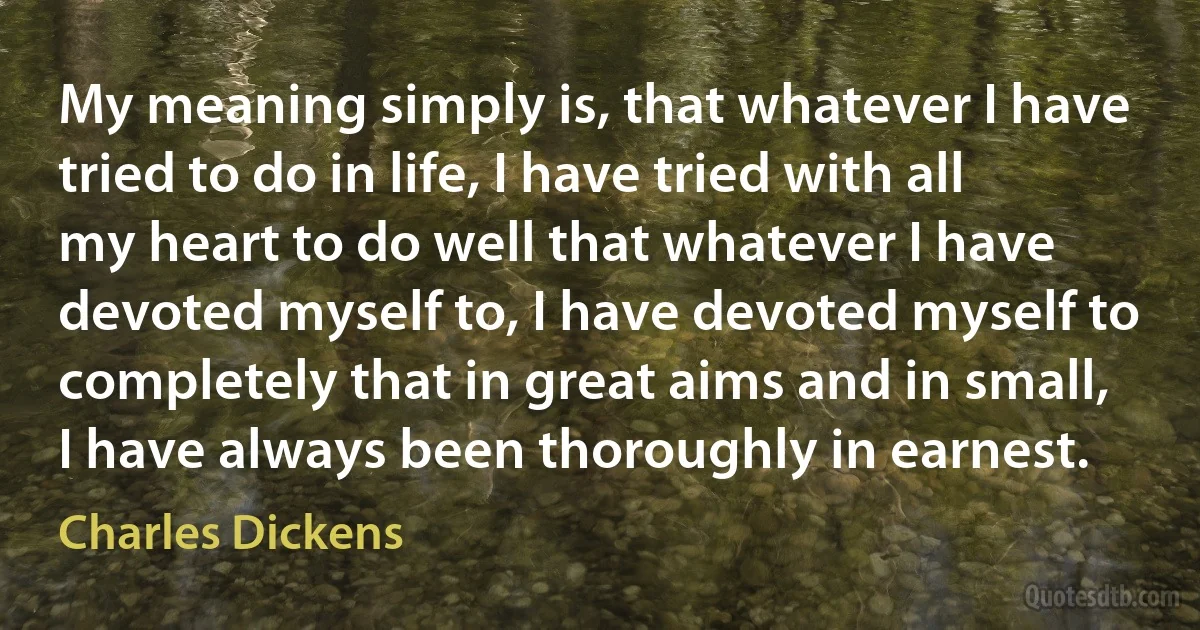 My meaning simply is, that whatever I have tried to do in life, I have tried with all my heart to do well that whatever I have devoted myself to, I have devoted myself to completely that in great aims and in small, I have always been thoroughly in earnest. (Charles Dickens)