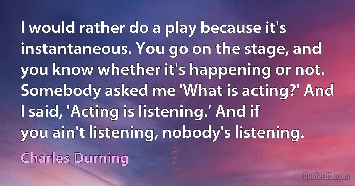 I would rather do a play because it's instantaneous. You go on the stage, and you know whether it's happening or not. Somebody asked me 'What is acting?' And I said, 'Acting is listening.' And if you ain't listening, nobody's listening. (Charles Durning)