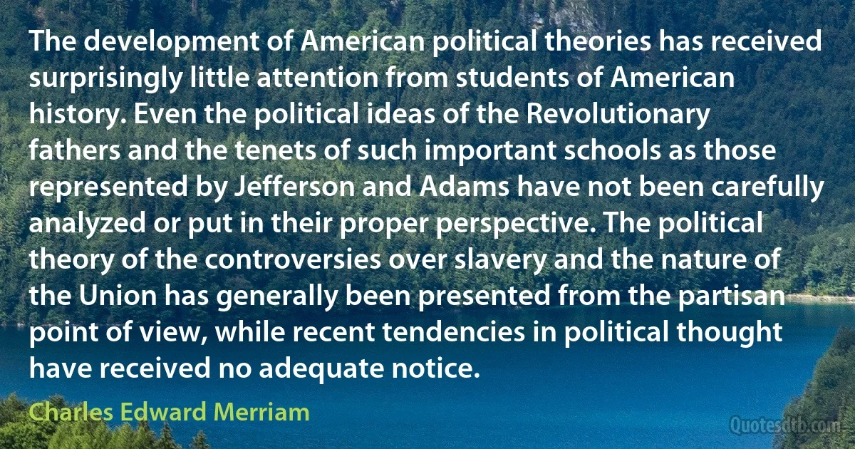 The development of American political theories has received surprisingly little attention from students of American history. Even the political ideas of the Revolutionary fathers and the tenets of such important schools as those represented by Jefferson and Adams have not been carefully analyzed or put in their proper perspective. The political theory of the controversies over slavery and the nature of the Union has generally been presented from the partisan point of view, while recent tendencies in political thought have received no adequate notice. (Charles Edward Merriam)