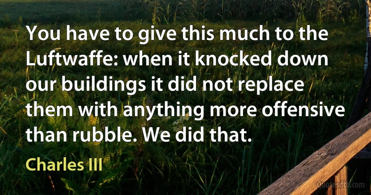 You have to give this much to the Luftwaffe: when it knocked down our buildings it did not replace them with anything more offensive than rubble. We did that. (Charles III)