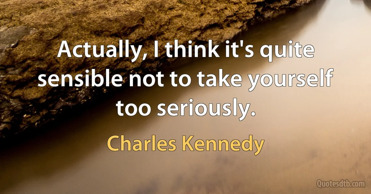 Actually, I think it's quite sensible not to take yourself too seriously. (Charles Kennedy)