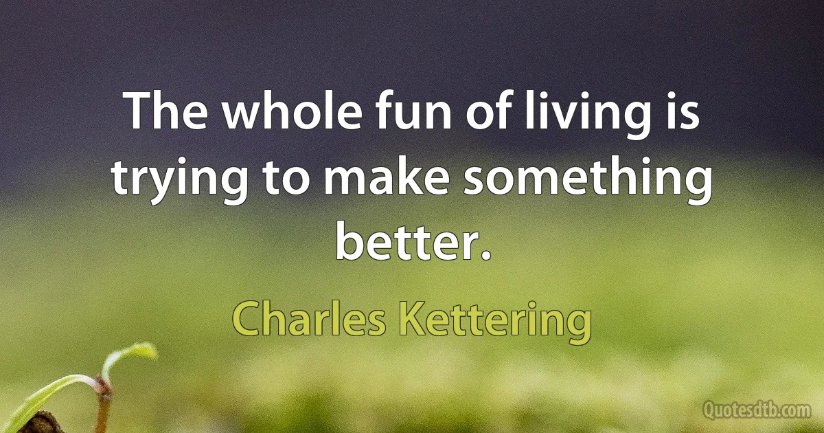 The whole fun of living is trying to make something better. (Charles Kettering)