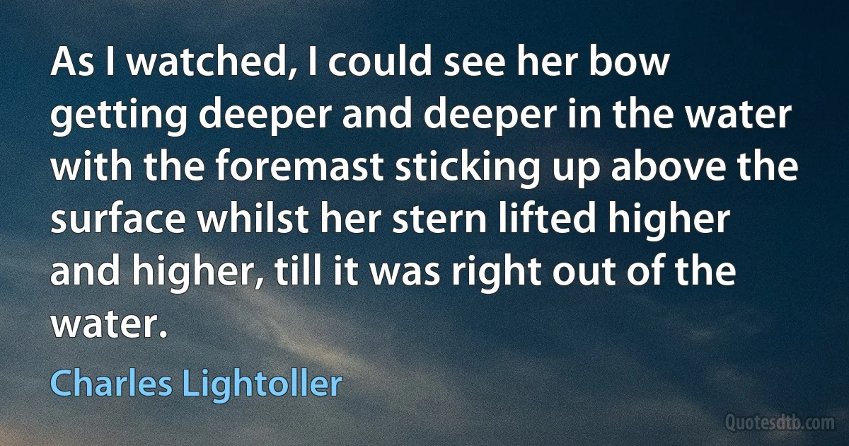 As I watched, I could see her bow getting deeper and deeper in the water with the foremast sticking up above the surface whilst her stern lifted higher and higher, till it was right out of the water. (Charles Lightoller)