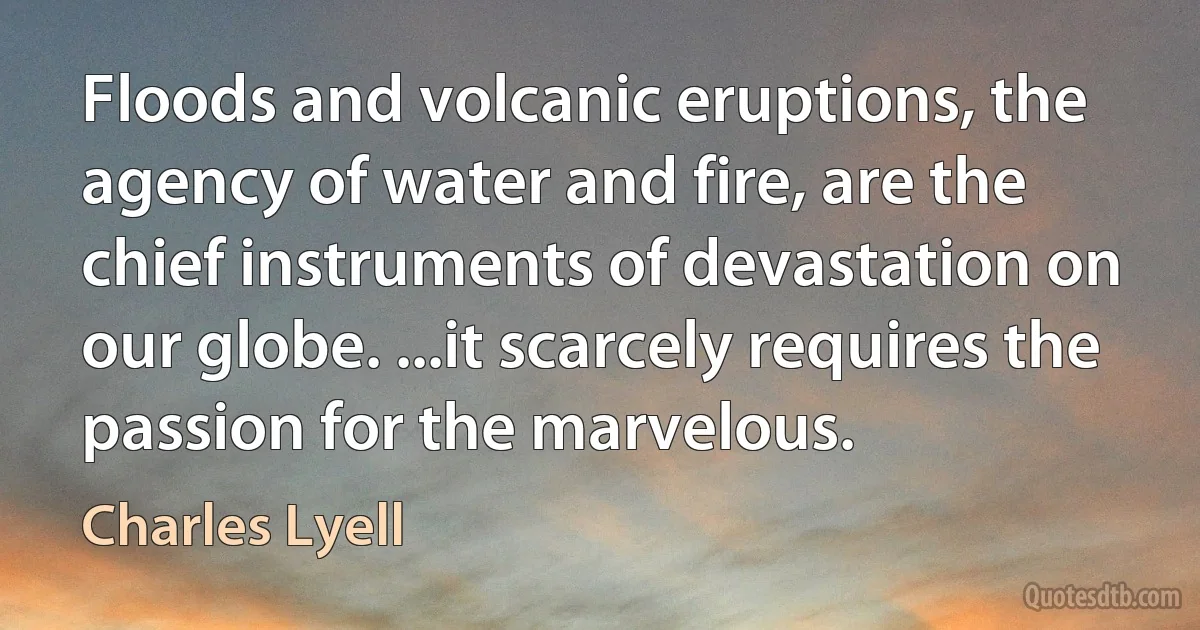 Floods and volcanic eruptions, the agency of water and fire, are the chief instruments of devastation on our globe. ...it scarcely requires the passion for the marvelous. (Charles Lyell)