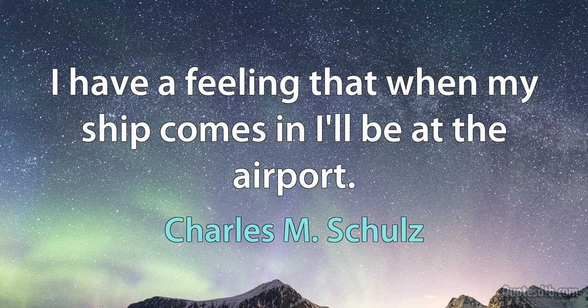 I have a feeling that when my ship comes in I'll be at the airport. (Charles M. Schulz)