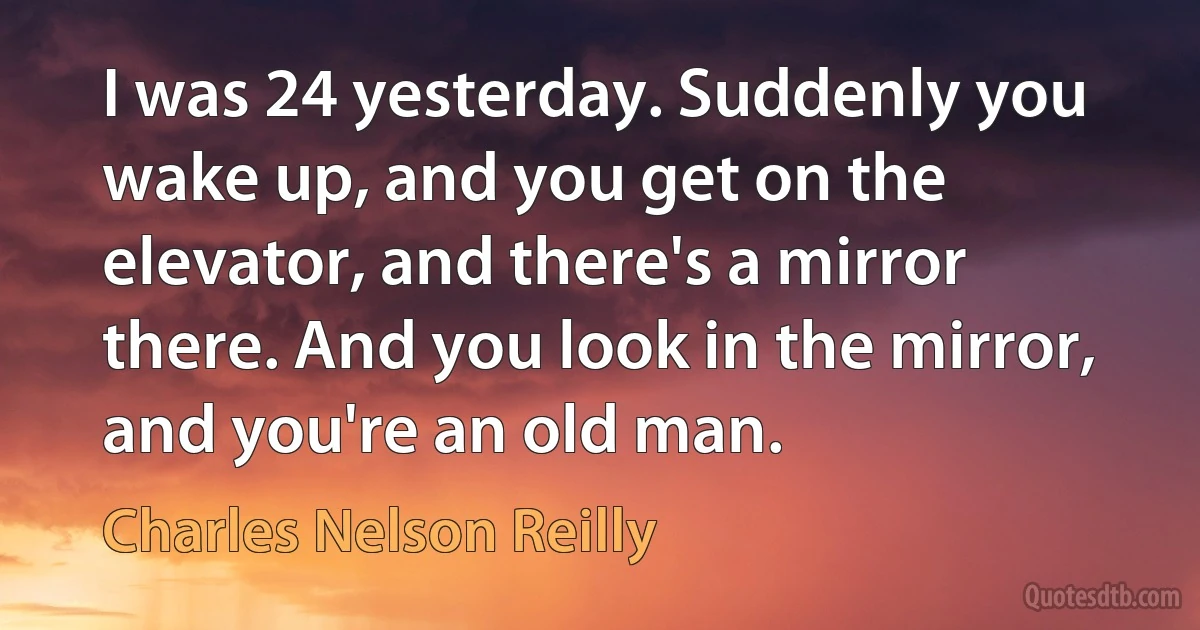 I was 24 yesterday. Suddenly you wake up, and you get on the elevator, and there's a mirror there. And you look in the mirror, and you're an old man. (Charles Nelson Reilly)