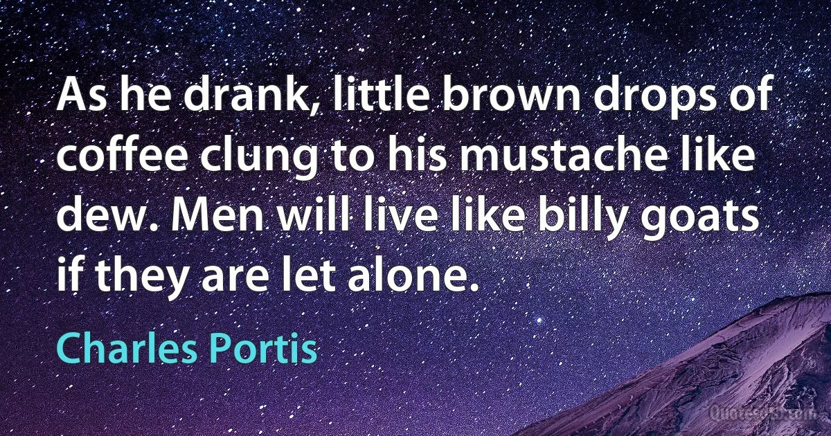 As he drank, little brown drops of coffee clung to his mustache like dew. Men will live like billy goats if they are let alone. (Charles Portis)