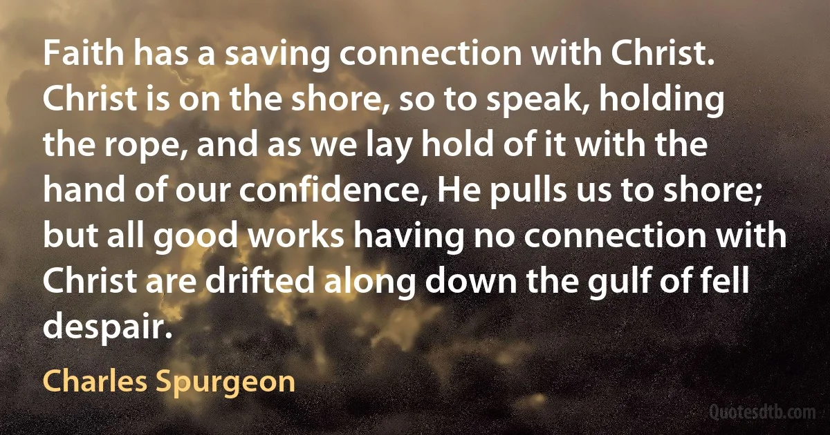 Faith has a saving connection with Christ. Christ is on the shore, so to speak, holding the rope, and as we lay hold of it with the hand of our confidence, He pulls us to shore; but all good works having no connection with Christ are drifted along down the gulf of fell despair. (Charles Spurgeon)