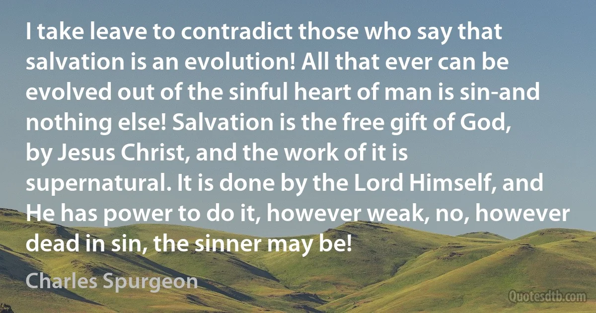 I take leave to contradict those who say that salvation is an evolution! All that ever can be evolved out of the sinful heart of man is sin-and nothing else! Salvation is the free gift of God, by Jesus Christ, and the work of it is supernatural. It is done by the Lord Himself, and He has power to do it, however weak, no, however dead in sin, the sinner may be! (Charles Spurgeon)