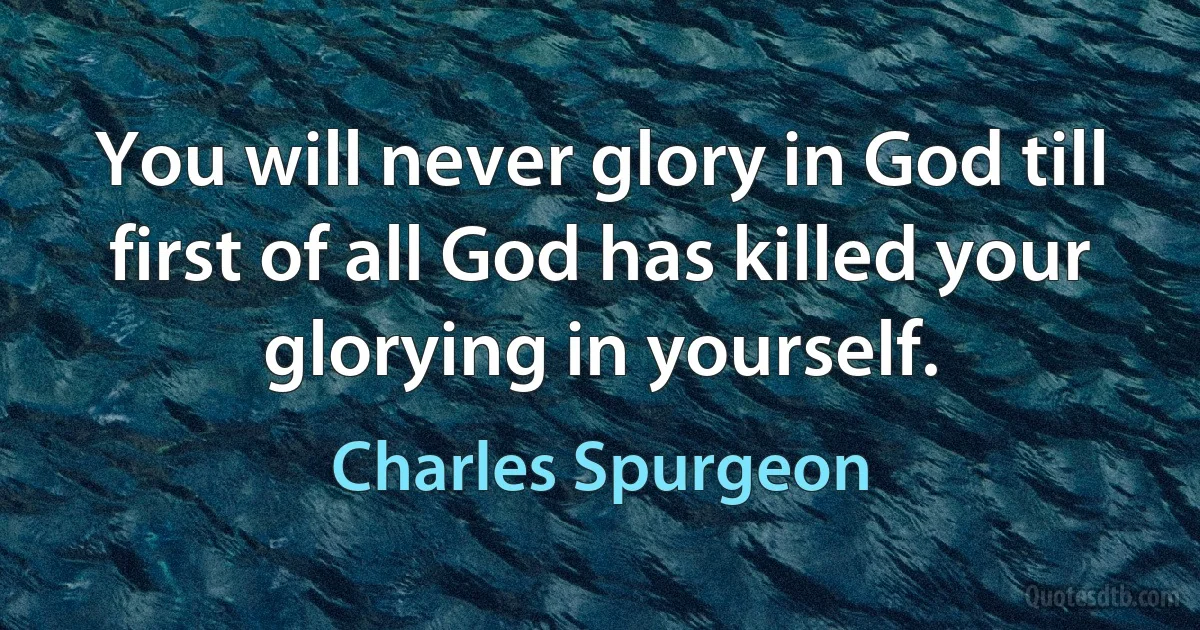 You will never glory in God till first of all God has killed your glorying in yourself. (Charles Spurgeon)