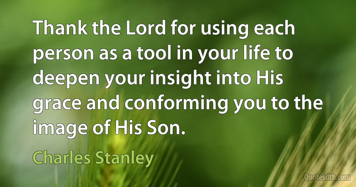 Thank the Lord for using each person as a tool in your life to deepen your insight into His grace and conforming you to the image of His Son. (Charles Stanley)