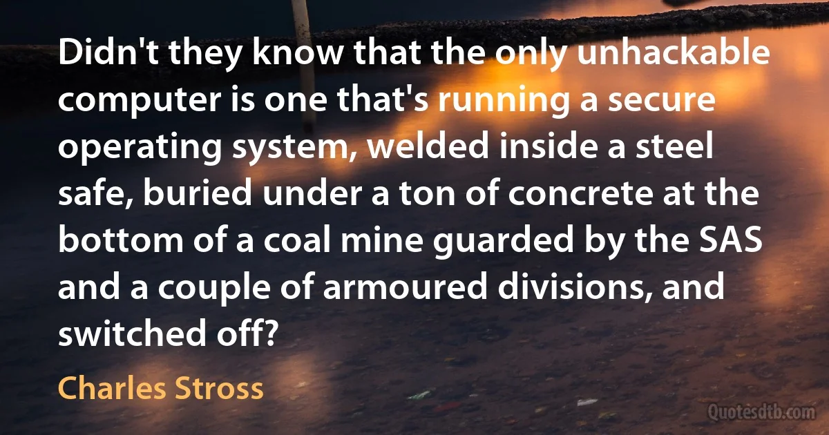 Didn't they know that the only unhackable computer is one that's running a secure operating system, welded inside a steel safe, buried under a ton of concrete at the bottom of a coal mine guarded by the SAS and a couple of armoured divisions, and switched off? (Charles Stross)