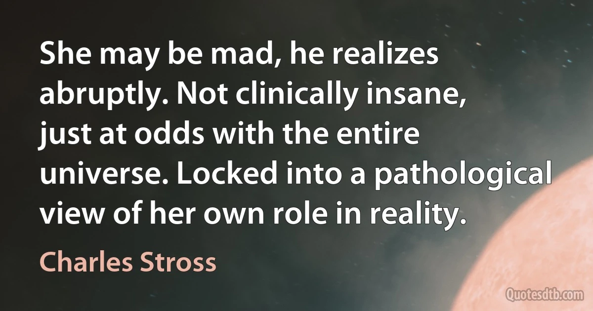 She may be mad, he realizes abruptly. Not clinically insane, just at odds with the entire universe. Locked into a pathological view of her own role in reality. (Charles Stross)