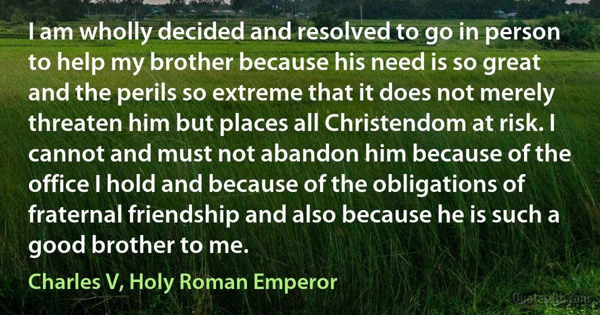 I am wholly decided and resolved to go in person to help my brother because his need is so great and the perils so extreme that it does not merely threaten him but places all Christendom at risk. I cannot and must not abandon him because of the office I hold and because of the obligations of fraternal friendship and also because he is such a good brother to me. (Charles V, Holy Roman Emperor)