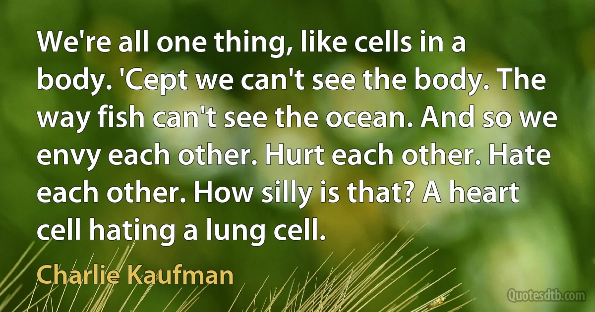 We're all one thing, like cells in a body. 'Cept we can't see the body. The way fish can't see the ocean. And so we envy each other. Hurt each other. Hate each other. How silly is that? A heart cell hating a lung cell. (Charlie Kaufman)