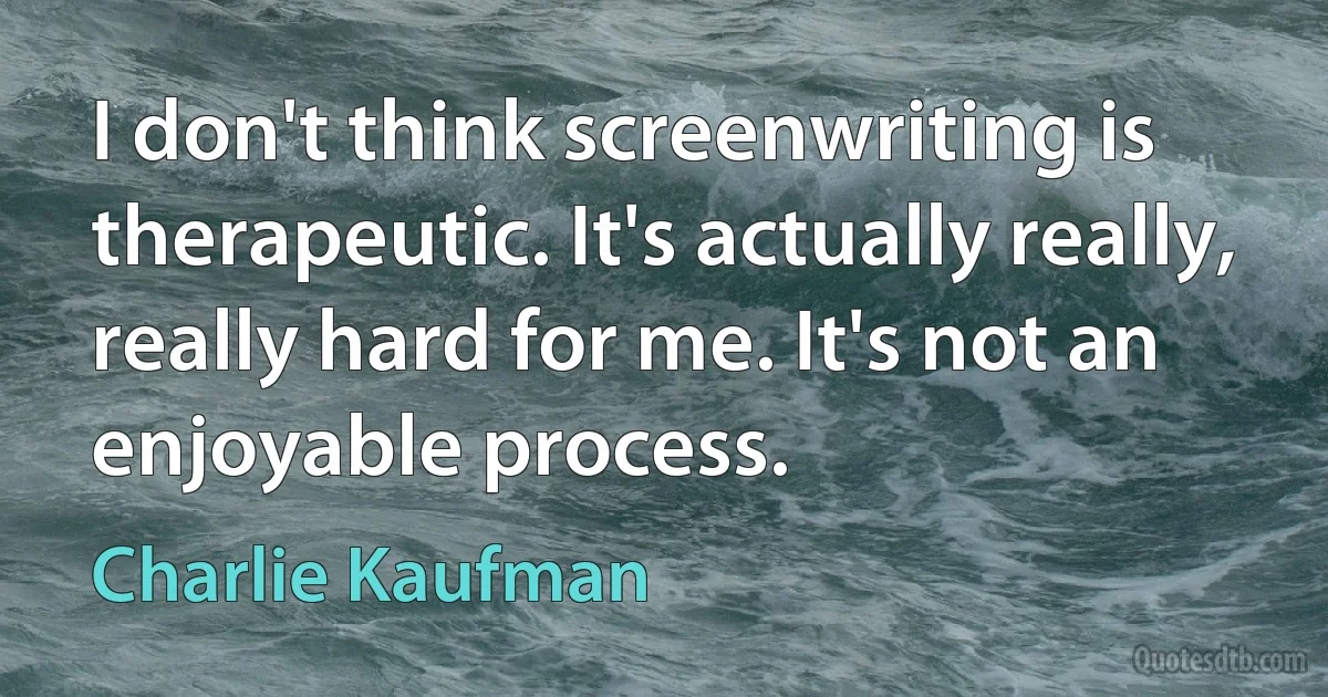 I don't think screenwriting is therapeutic. It's actually really, really hard for me. It's not an enjoyable process. (Charlie Kaufman)