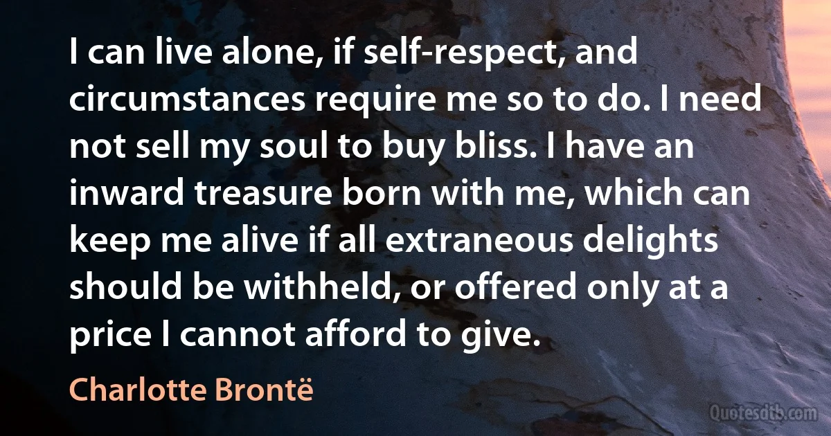 I can live alone, if self-respect, and circumstances require me so to do. I need not sell my soul to buy bliss. I have an inward treasure born with me, which can keep me alive if all extraneous delights should be withheld, or offered only at a price I cannot afford to give. (Charlotte Brontë)