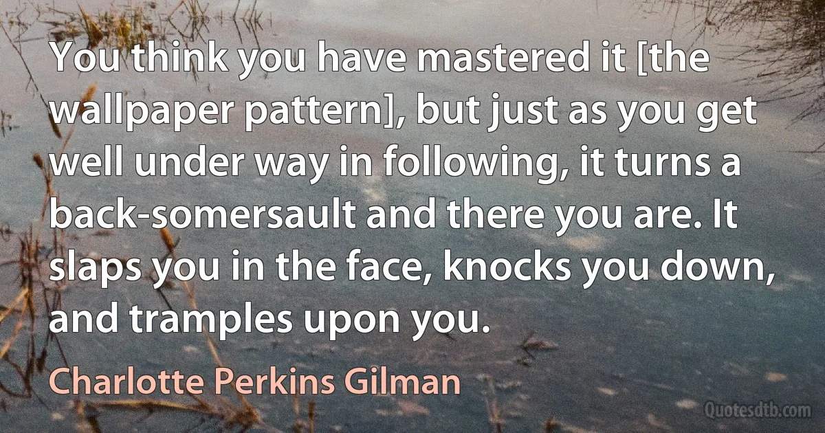 You think you have mastered it [the wallpaper pattern], but just as you get well under way in following, it turns a back-somersault and there you are. It slaps you in the face, knocks you down, and tramples upon you. (Charlotte Perkins Gilman)