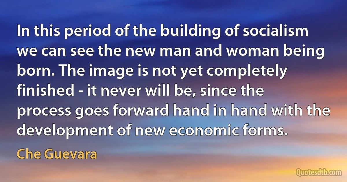 In this period of the building of socialism we can see the new man and woman being born. The image is not yet completely finished - it never will be, since the process goes forward hand in hand with the development of new economic forms. (Che Guevara)