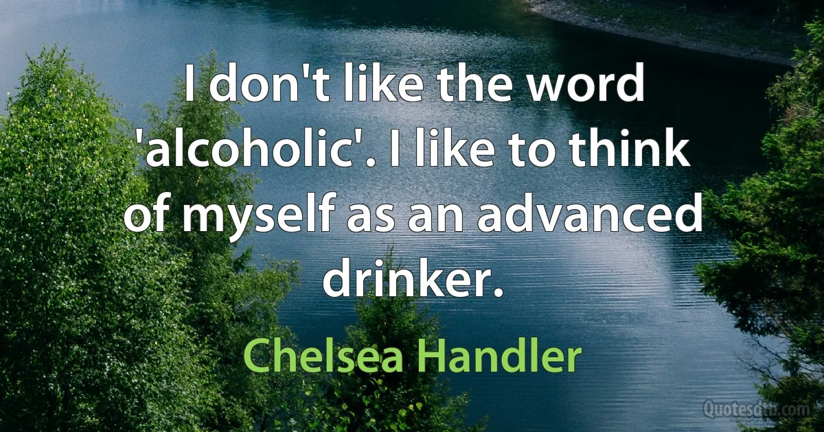 I don't like the word 'alcoholic'. I like to think of myself as an advanced drinker. (Chelsea Handler)