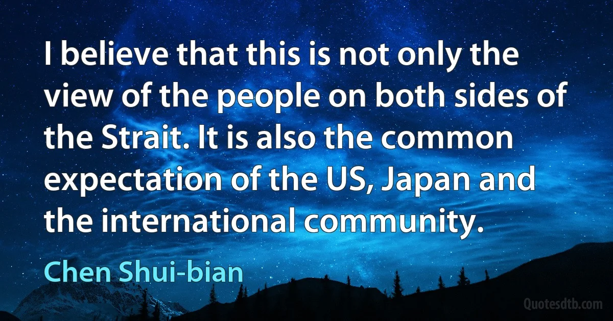 I believe that this is not only the view of the people on both sides of the Strait. It is also the common expectation of the US, Japan and the international community. (Chen Shui-bian)