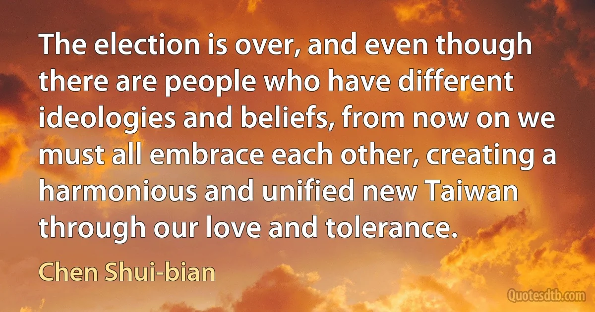 The election is over, and even though there are people who have different ideologies and beliefs, from now on we must all embrace each other, creating a harmonious and unified new Taiwan through our love and tolerance. (Chen Shui-bian)