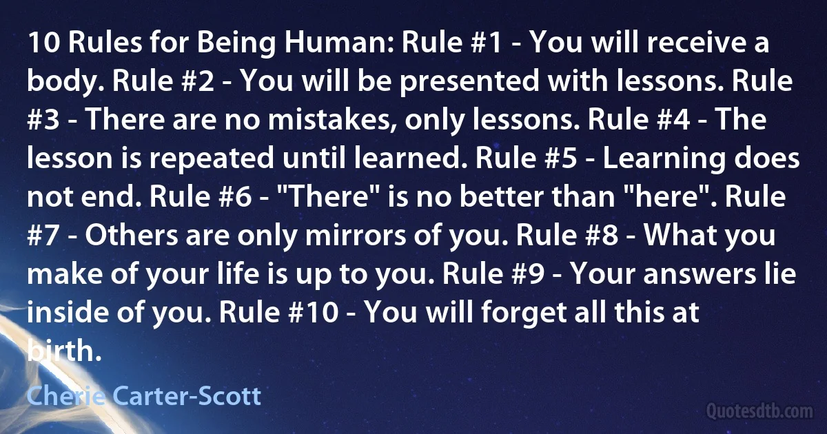 10 Rules for Being Human: Rule #1 - You will receive a body. Rule #2 - You will be presented with lessons. Rule #3 - There are no mistakes, only lessons. Rule #4 - The lesson is repeated until learned. Rule #5 - Learning does not end. Rule #6 - "There" is no better than "here". Rule #7 - Others are only mirrors of you. Rule #8 - What you make of your life is up to you. Rule #9 - Your answers lie inside of you. Rule #10 - You will forget all this at birth. (Cherie Carter-Scott)