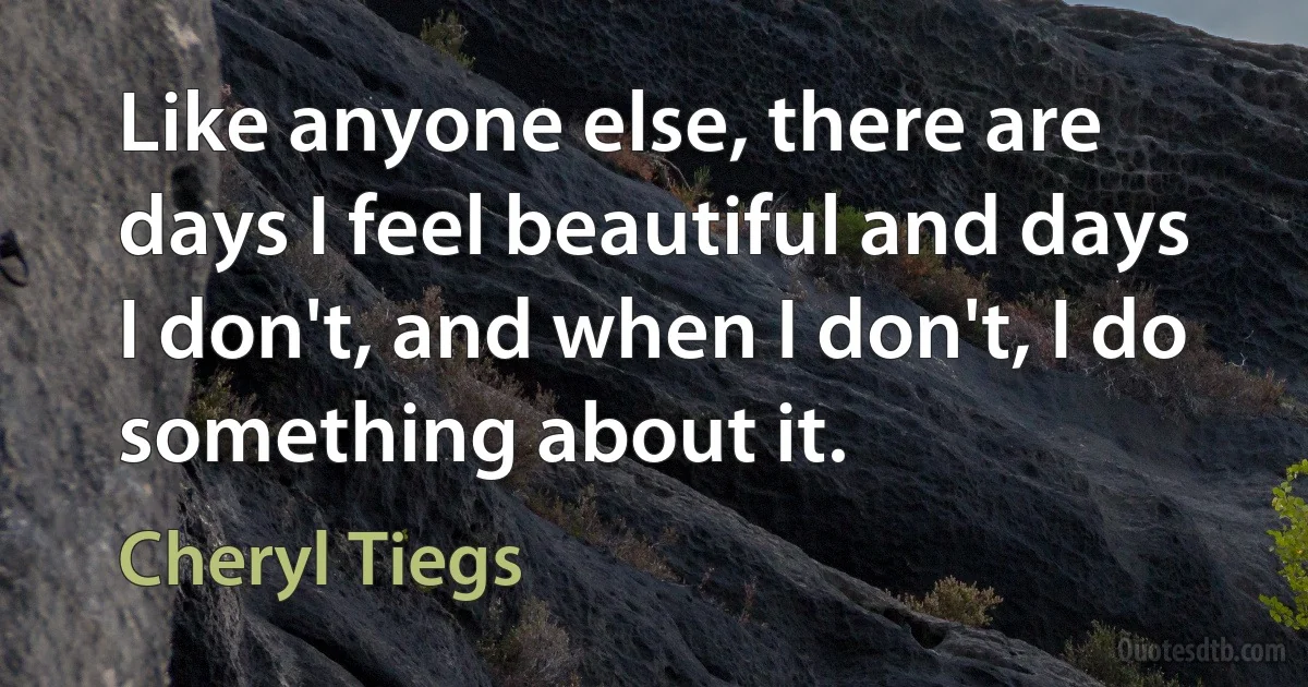 Like anyone else, there are days I feel beautiful and days I don't, and when I don't, I do something about it. (Cheryl Tiegs)