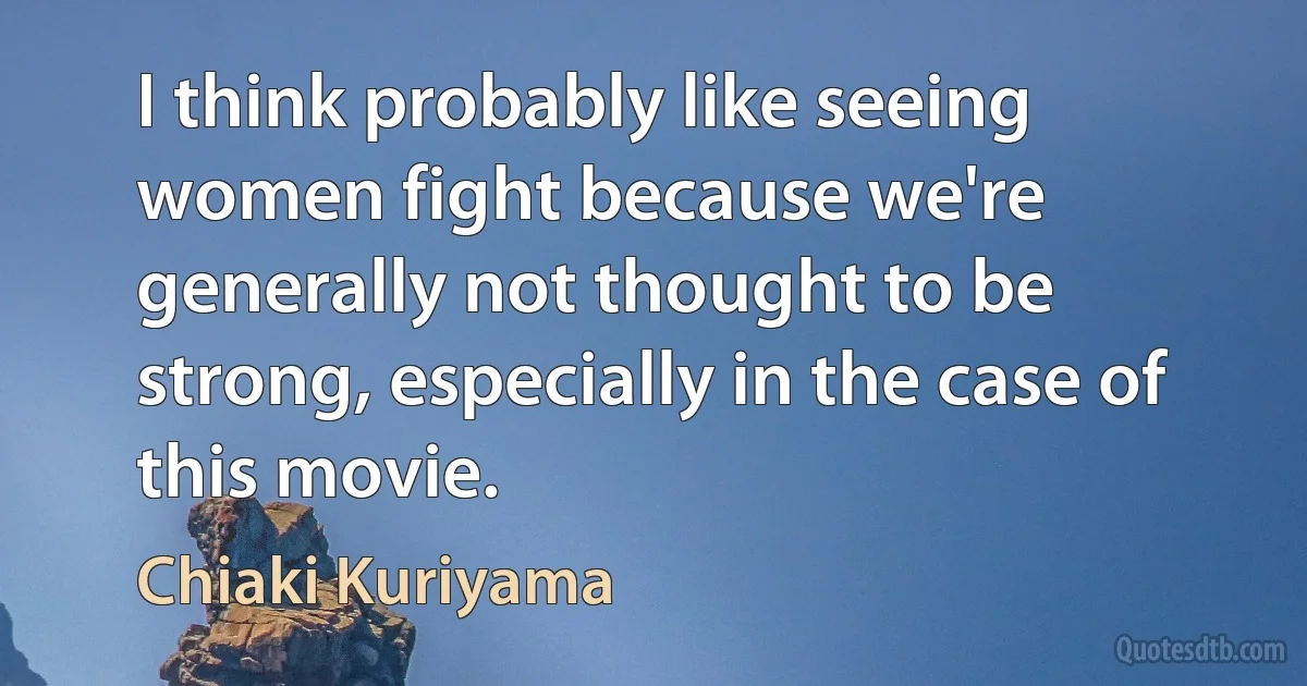 I think probably like seeing women fight because we're generally not thought to be strong, especially in the case of this movie. (Chiaki Kuriyama)