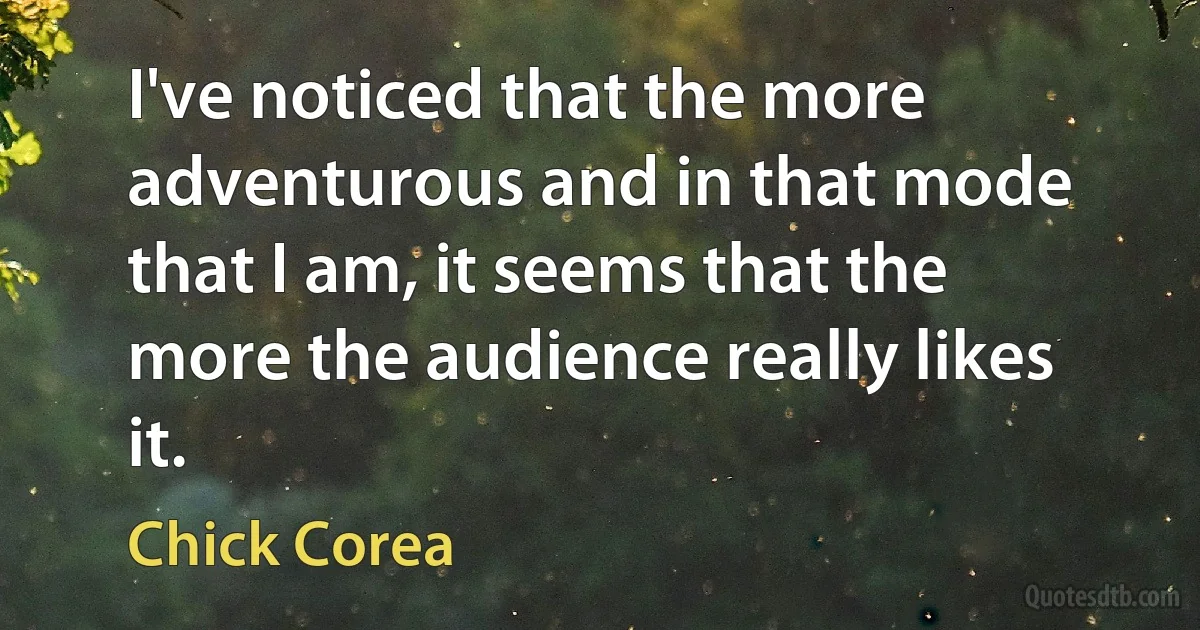 I've noticed that the more adventurous and in that mode that I am, it seems that the more the audience really likes it. (Chick Corea)