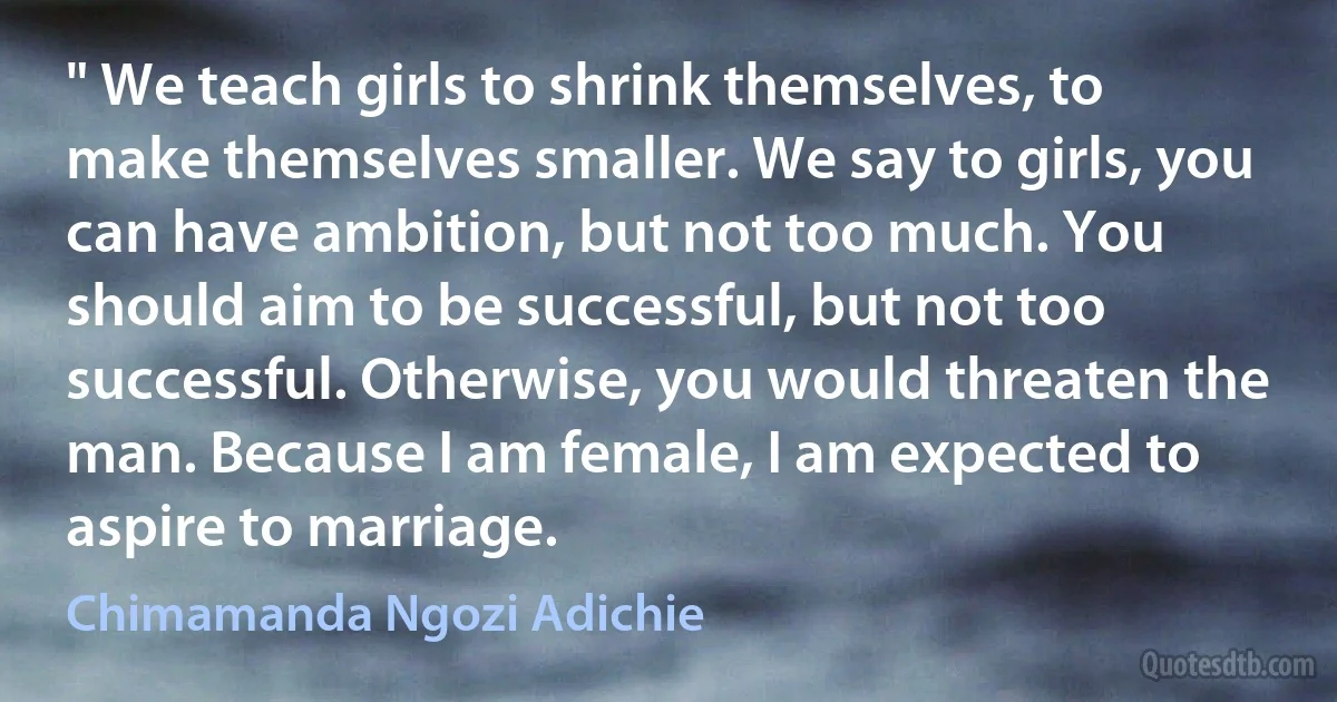 " We teach girls to shrink themselves, to make themselves smaller. We say to girls, you can have ambition, but not too much. You should aim to be successful, but not too successful. Otherwise, you would threaten the man. Because I am female, I am expected to aspire to marriage. (Chimamanda Ngozi Adichie)