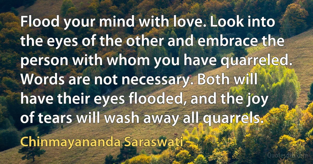 Flood your mind with love. Look into the eyes of the other and embrace the person with whom you have quarreled. Words are not necessary. Both will have their eyes flooded, and the joy of tears will wash away all quarrels. (Chinmayananda Saraswati)