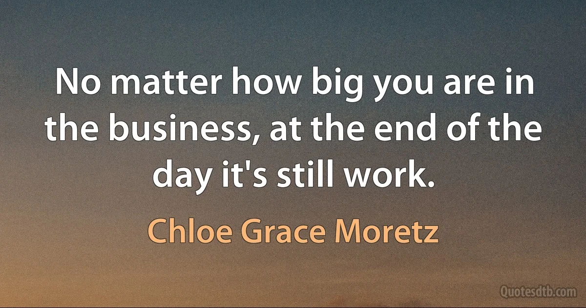 No matter how big you are in the business, at the end of the day it's still work. (Chloe Grace Moretz)