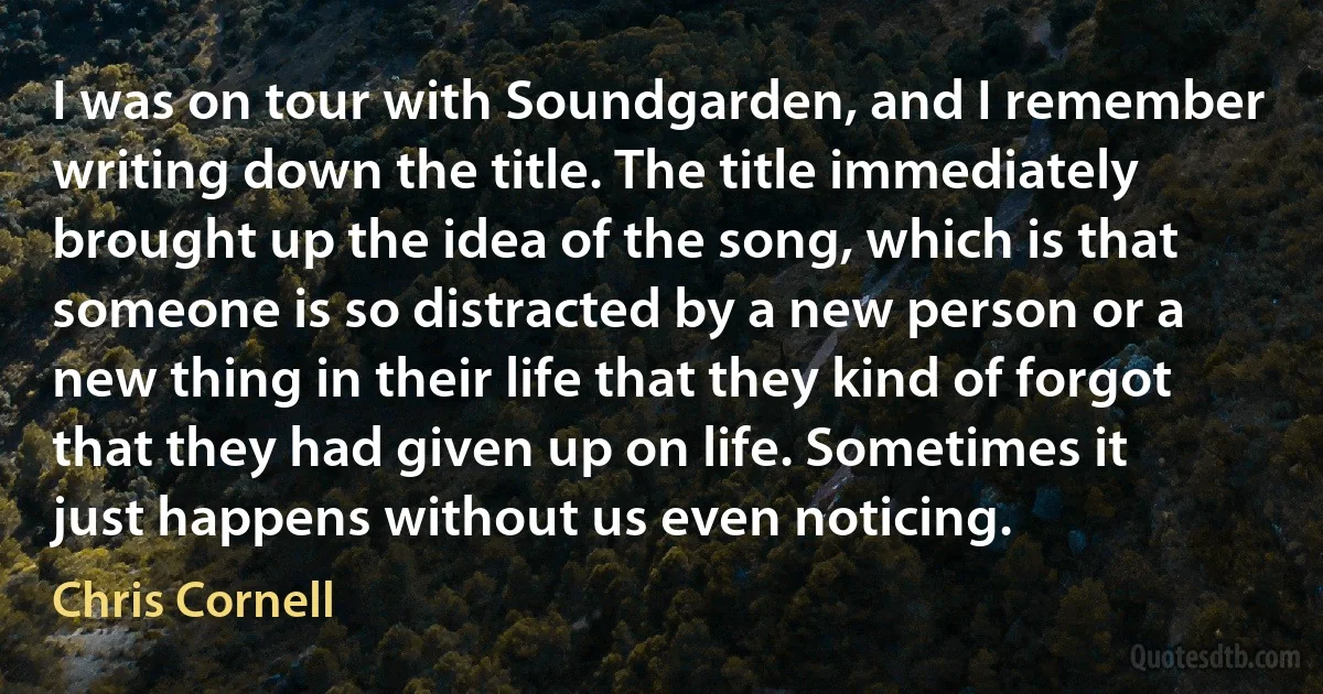 I was on tour with Soundgarden, and I remember writing down the title. The title immediately brought up the idea of the song, which is that someone is so distracted by a new person or a new thing in their life that they kind of forgot that they had given up on life. Sometimes it just happens without us even noticing. (Chris Cornell)