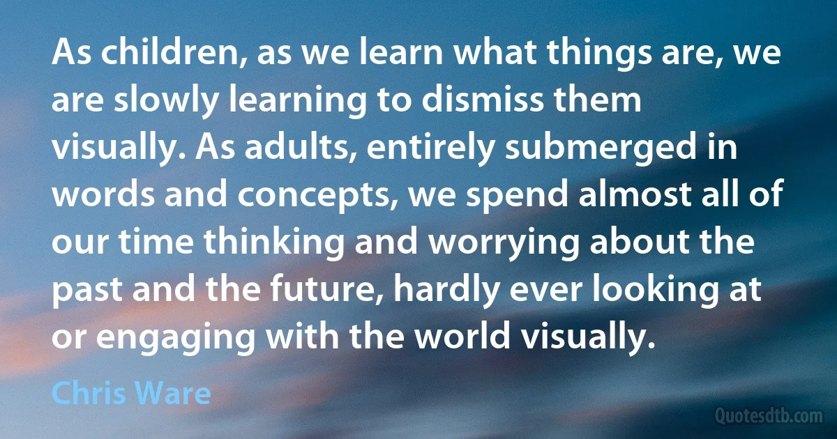 As children, as we learn what things are, we are slowly learning to dismiss them visually. As adults, entirely submerged in words and concepts, we spend almost all of our time thinking and worrying about the past and the future, hardly ever looking at or engaging with the world visually. (Chris Ware)