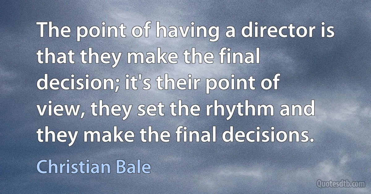 The point of having a director is that they make the final decision; it's their point of view, they set the rhythm and they make the final decisions. (Christian Bale)