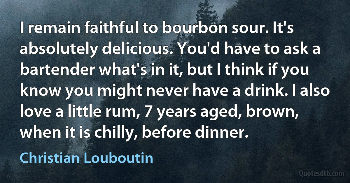 I remain faithful to bourbon sour. It's absolutely delicious. You'd have to ask a bartender what's in it, but I think if you know you might never have a drink. I also love a little rum, 7 years aged, brown, when it is chilly, before dinner. (Christian Louboutin)