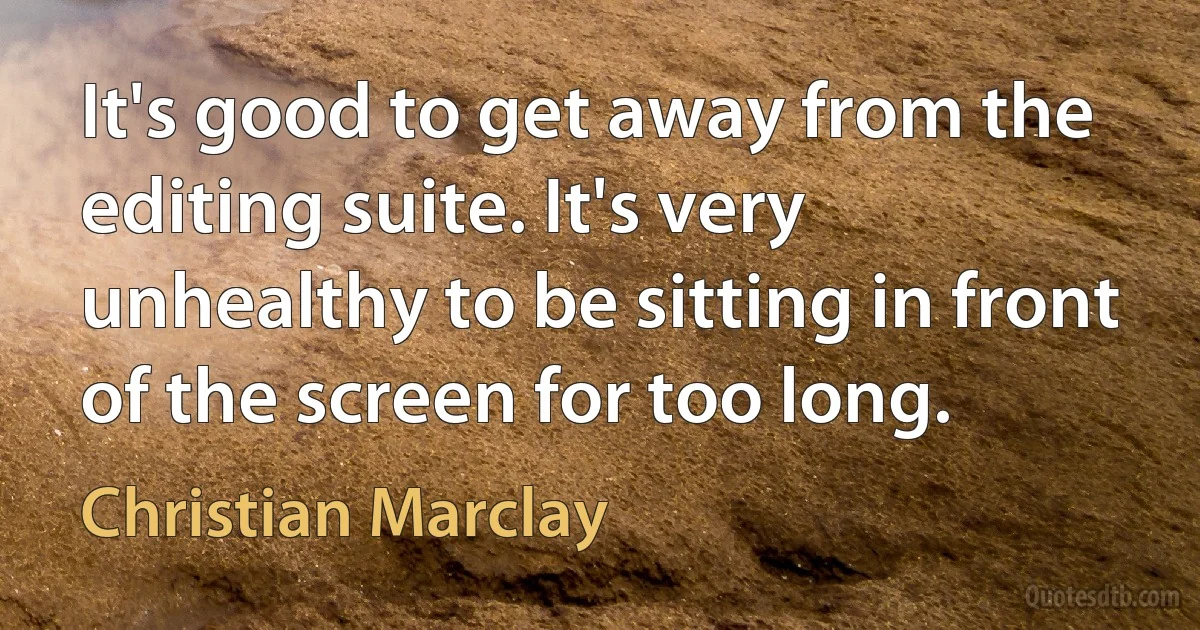 It's good to get away from the editing suite. It's very unhealthy to be sitting in front of the screen for too long. (Christian Marclay)