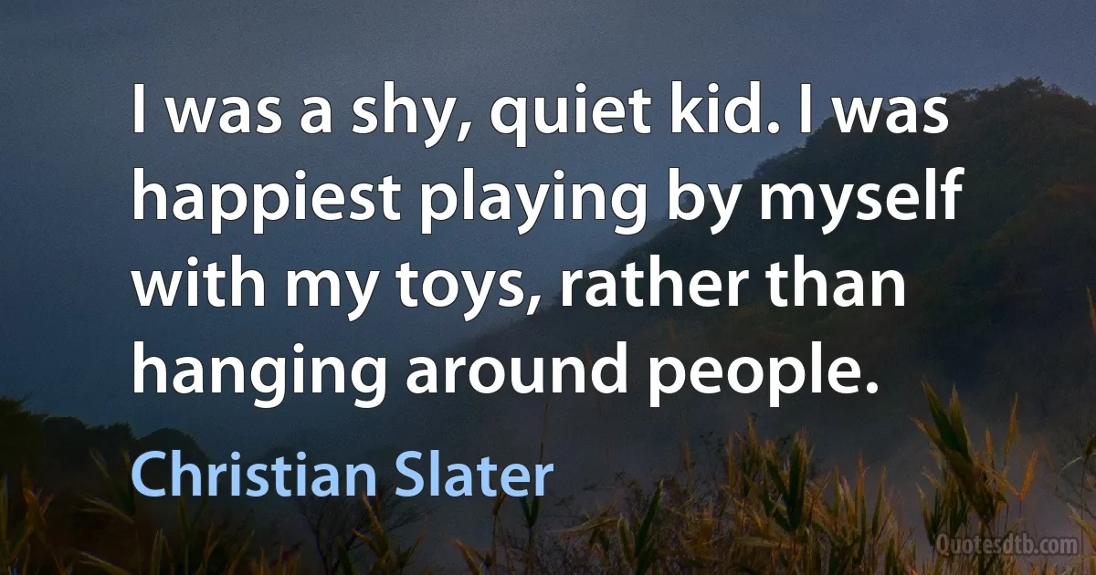 I was a shy, quiet kid. I was happiest playing by myself with my toys, rather than hanging around people. (Christian Slater)