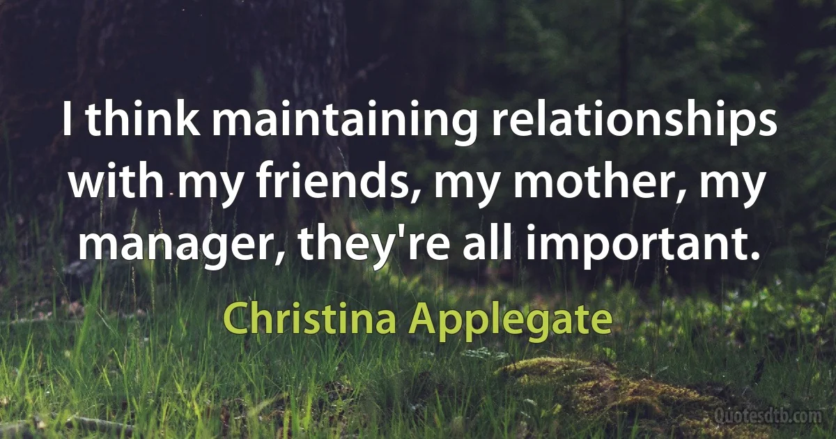 I think maintaining relationships with my friends, my mother, my manager, they're all important. (Christina Applegate)