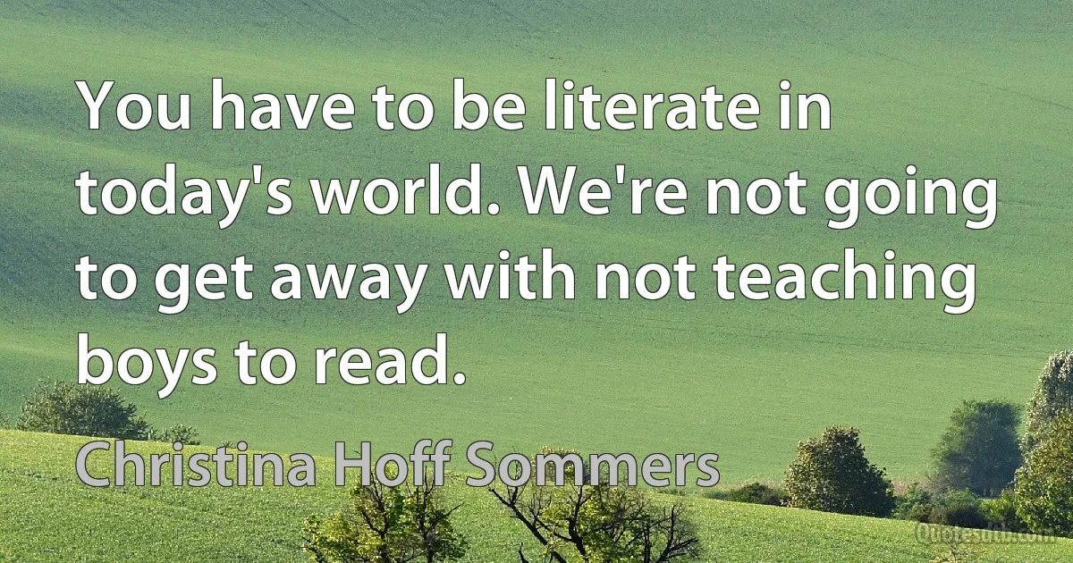 You have to be literate in today's world. We're not going to get away with not teaching boys to read. (Christina Hoff Sommers)