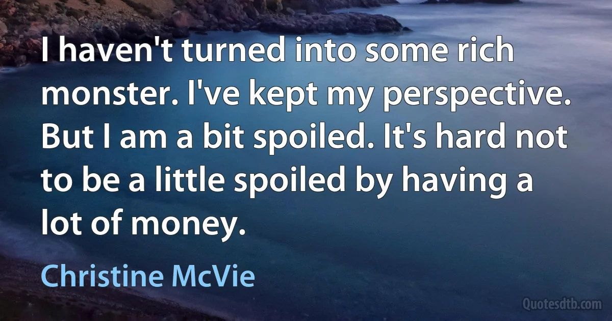 I haven't turned into some rich monster. I've kept my perspective. But I am a bit spoiled. It's hard not to be a little spoiled by having a lot of money. (Christine McVie)